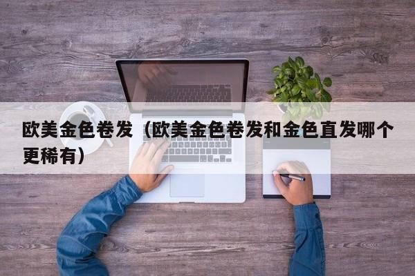 欧美金色卷发（欧美金色卷发和金色直发哪个更稀有）