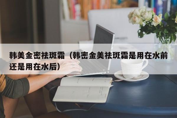 韩美金密祛斑霜（韩密金美祛斑霜是用在水前还是用在水后）