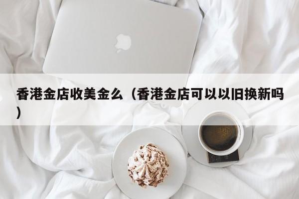 香港金店收美金么（香港金店可以以旧换新吗）