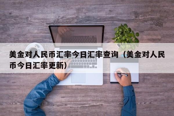 美金对人民币汇率今日汇率查询（美金对人民币今日汇率更新）