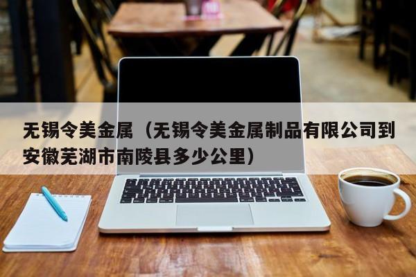 无锡令美金属（无锡令美金属制品有限公司到安徽芜湖市南陵县多少公里）