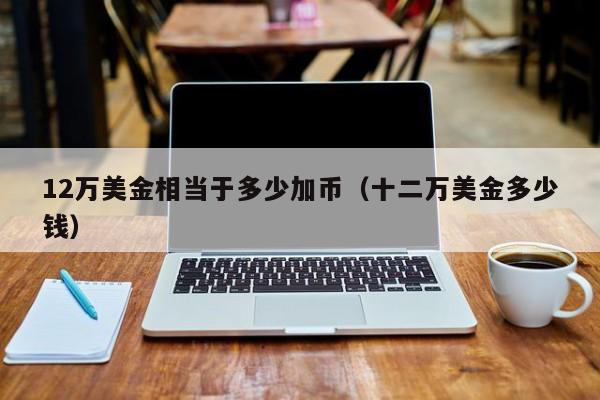 12万美金相当于多少加币（十二万美金多少钱）