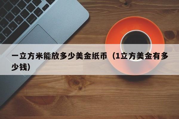 一立方米能放多少美金纸币（1立方美金有多少钱）