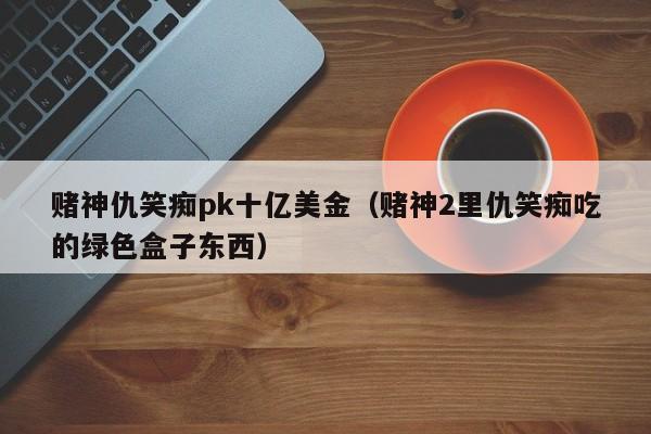 赌神仇笑痴pk十亿美金（赌神2里仇笑痴吃的绿色盒子东西）