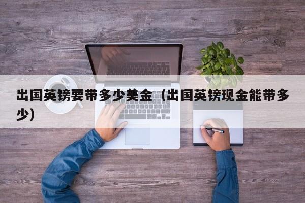 出国英镑要带多少美金（出国英镑现金能带多少）