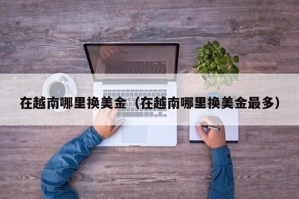 在越南哪里换美金（在越南哪里换美金最多）