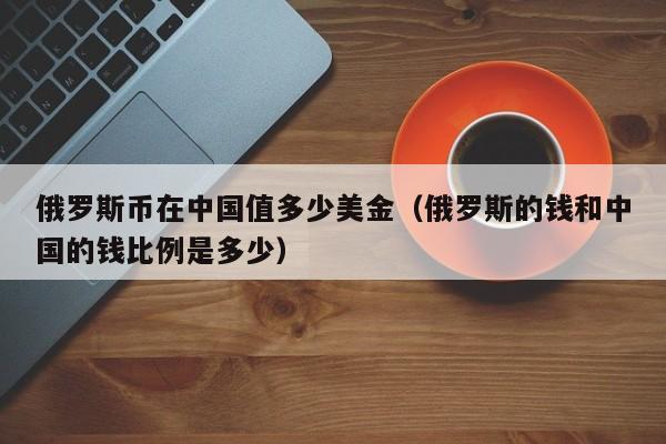 俄罗斯币在中国值多少美金（俄罗斯的钱和中国的钱比例是多少）