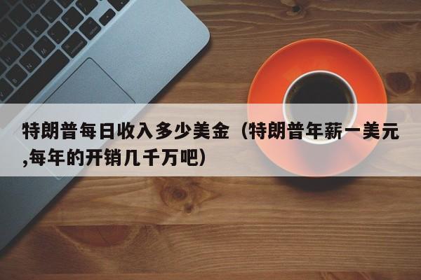 特朗普每日收入多少美金（特朗普年薪一美元,每年的开销几千万吧）
