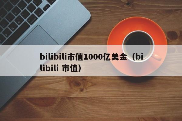 bilibili市值1000亿美金（bilibili 市值）