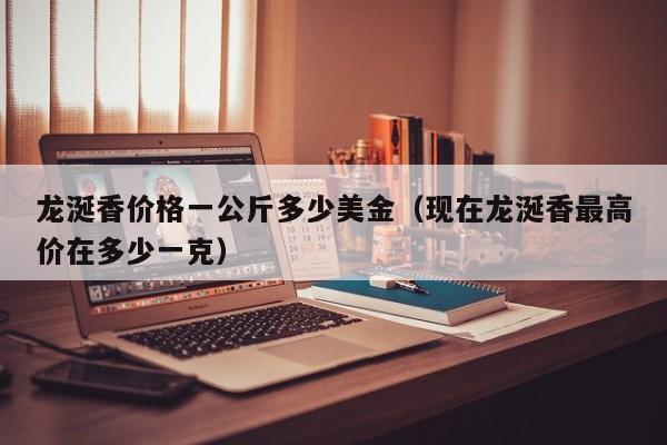 龙涎香价格一公斤多少美金（现在龙涎香最高价在多少一克）