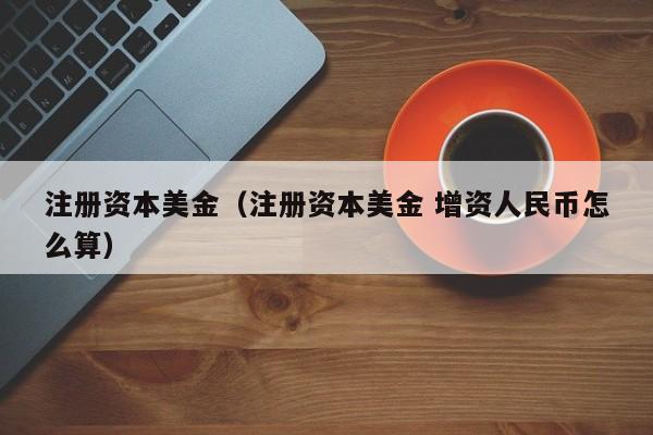 注册资本美金（注册资本美金 增资人民币怎么算）
