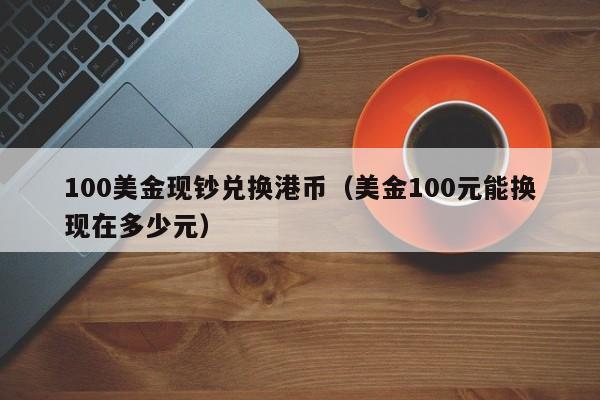 100美金现钞兑换港币（美金100元能换现在多少元）