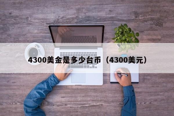 4300美金是多少台币（4300美元）
