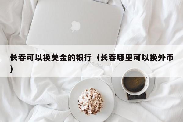 长春可以换美金的银行（长春哪里可以换外币）