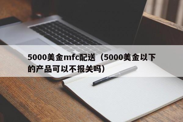 5000美金mfc配送（5000美金以下的产品可以不报关吗）