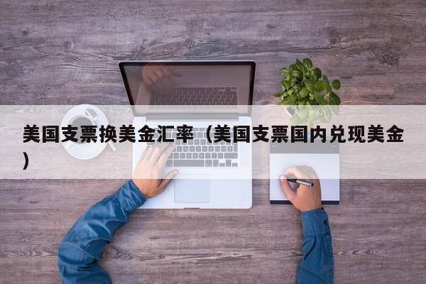 美国支票换美金汇率（美国支票国内兑现美金）