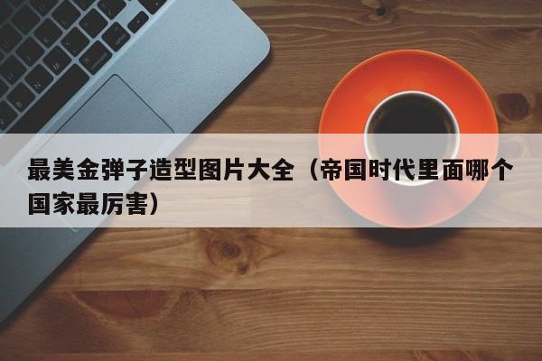 最美金弹子造型图片大全（帝国时代里面哪个国家最厉害）