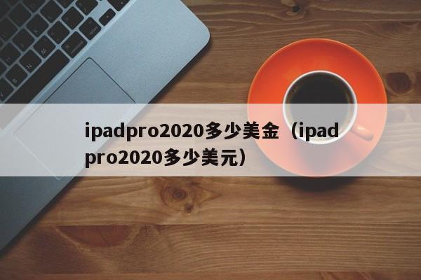 ipadpro2020多少美金（ipadpro2020多少美元）