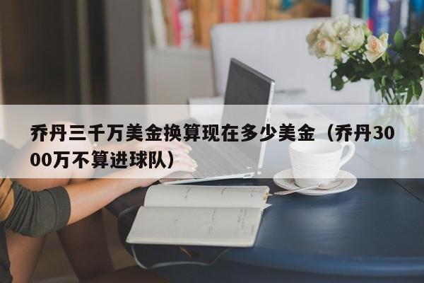 乔丹三千万美金换算现在多少美金（乔丹3000万不算进球队）