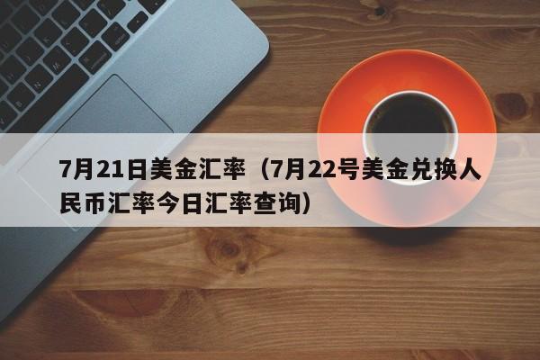 7月21日美金汇率（7月22号美金兑换人民币汇率今日汇率查询）