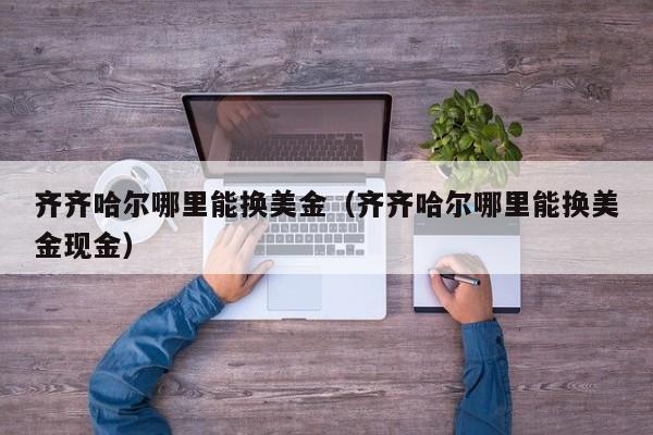 齐齐哈尔哪里能换美金（齐齐哈尔哪里能换美金现金）