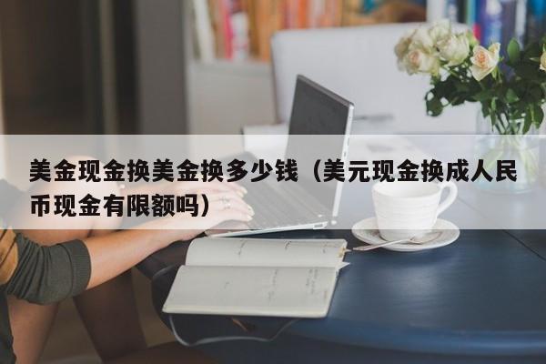 美金现金换美金换多少钱（美元现金换成人民币现金有限额吗）