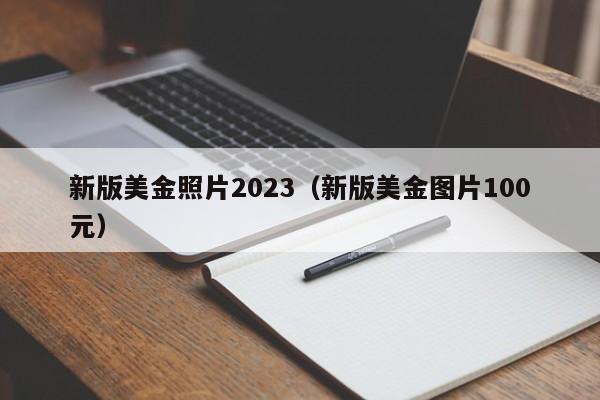 新版美金照片2023（新版美金图片100元）