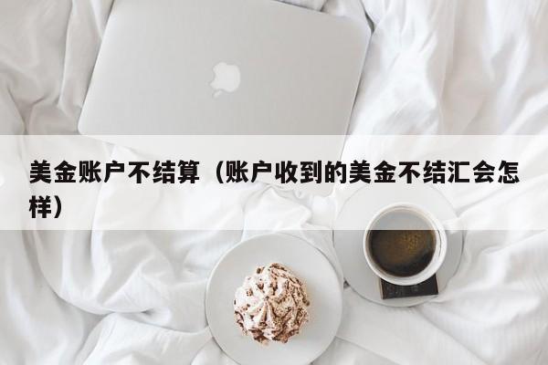 美金账户不结算（账户收到的美金不结汇会怎样）