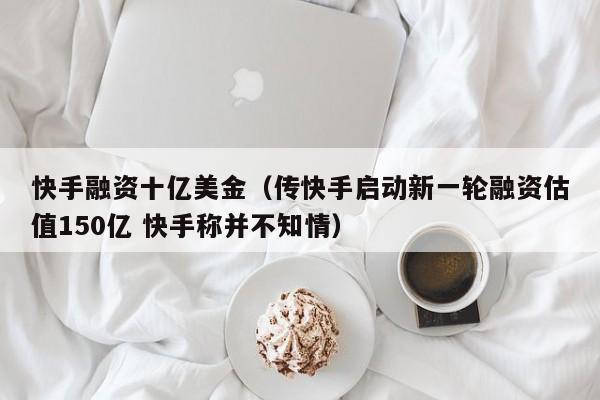 快手融资十亿美金（传快手启动新一轮融资估值150亿 快手称并不知情）