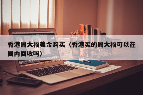 香港周大福美金购买（香港买的周大福可以在国内回收吗）
