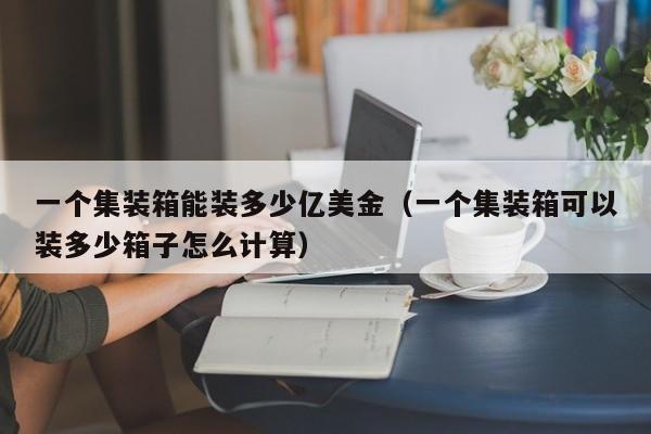 一个集装箱能装多少亿美金（一个集装箱可以装多少箱子怎么计算）