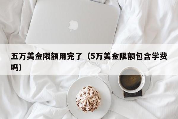 五万美金限额用完了（5万美金限额包含学费吗）
