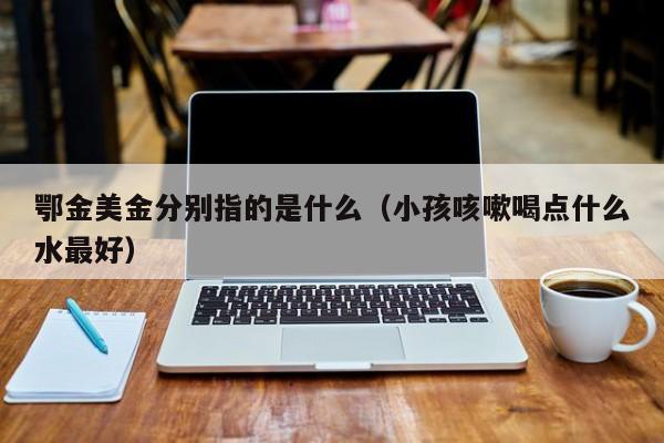 鄂金美金分别指的是什么（小孩咳嗽喝点什么水最好）