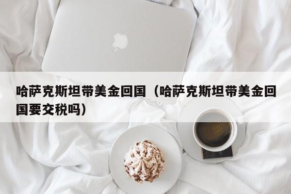 哈萨克斯坦带美金回国（哈萨克斯坦带美金回国要交税吗）