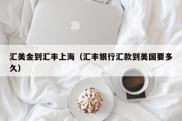 汇美金到汇丰上海（汇丰银行汇款到美国要多久）