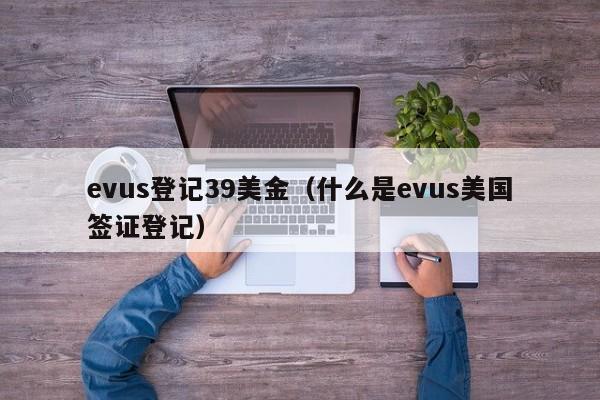 evus登记39美金（什么是evus美国签证登记）