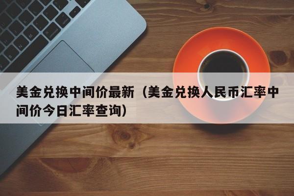 美金兑换中间价最新（美金兑换人民币汇率中间价今日汇率查询）