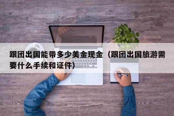跟团出国能带多少美金现金（跟团出国旅游需要什么手续和证件）