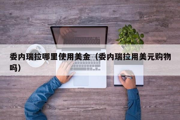 委内瑞拉哪里使用美金（委内瑞拉用美元购物吗）