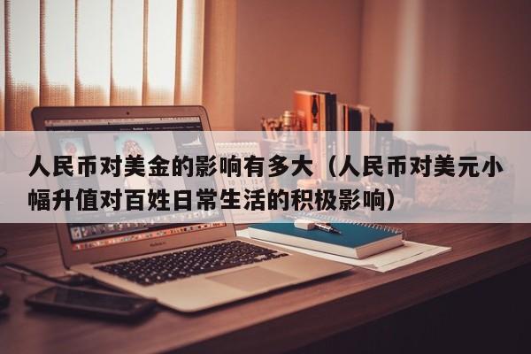 人民币对美金的影响有多大（人民币对美元小幅升值对百姓日常生活的积极影响）
