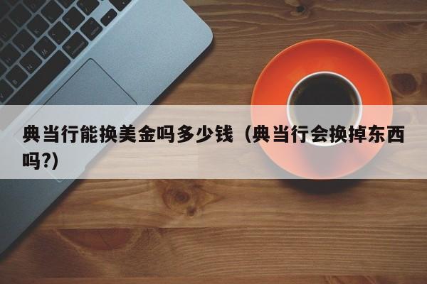 典当行能换美金吗多少钱（典当行会换掉东西吗?）