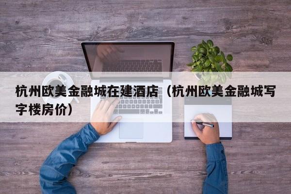 杭州欧美金融城在建酒店（杭州欧美金融城写字楼房价）