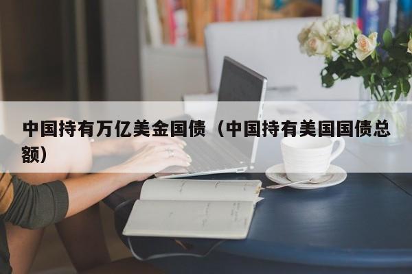 中国持有万亿美金国债（中国持有美国国债总额）