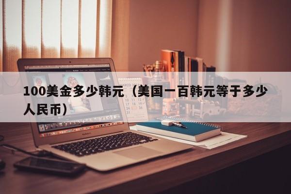 100美金多少韩元（美国一百韩元等于多少人民币）