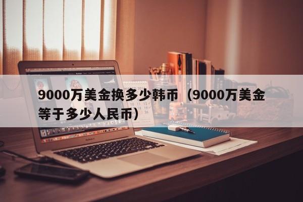 9000万美金换多少韩币（9000万美金等于多少人民币）