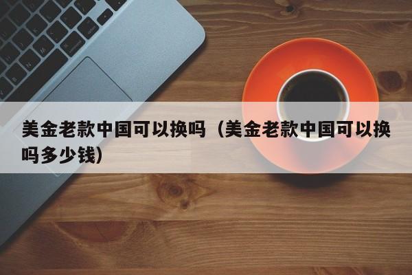 美金老款中国可以换吗（美金老款中国可以换吗多少钱）