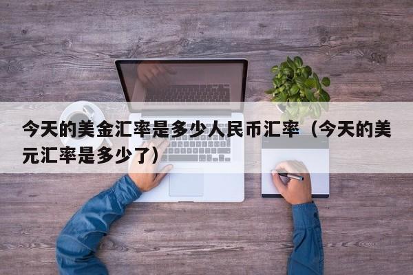 今天的美金汇率是多少人民币汇率（今天的美元汇率是多少了）