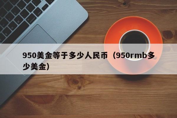 950美金等于多少人民币（950rmb多少美金）