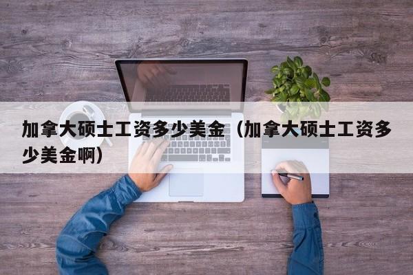 加拿大硕士工资多少美金（加拿大硕士工资多少美金啊）